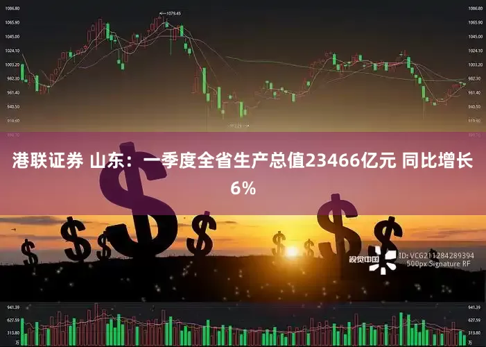 港联证券 山东：一季度全省生产总值23466亿元 同比增长6%