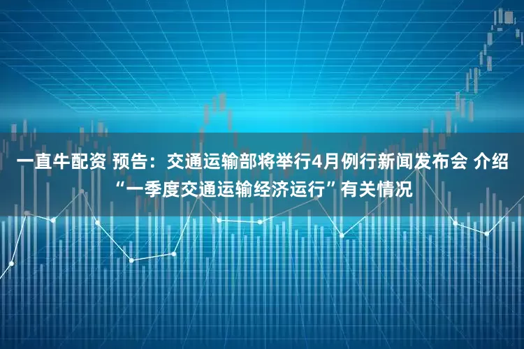 一直牛配资 预告：交通运输部将举行4月例行新闻发布会 介绍“一季度交通运输经济运行”有关情况