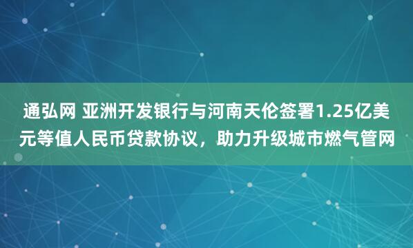 通弘网 亚洲开发银行与河南天伦签署1.25亿美元等值人民币贷款协议，助力升级城市燃气管网