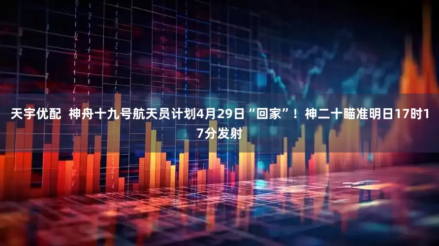 天宇优配  神舟十九号航天员计划4月29日“回家”！神二十瞄准明日17时17分发射
