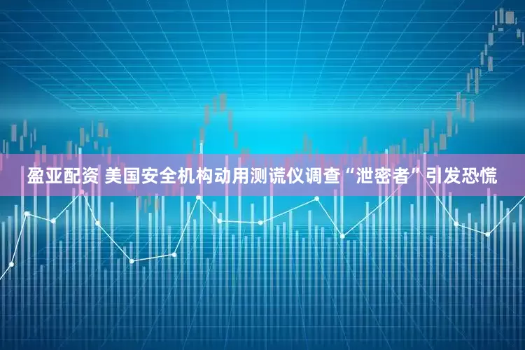 盈亚配资 美国安全机构动用测谎仪调查“泄密者”引发恐慌