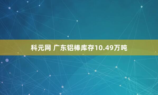科元网 广东铝棒库存10.49万吨