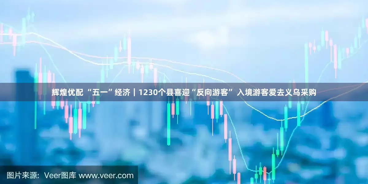 辉煌优配 “五一”经济｜1230个县喜迎“反向游客” 入境游客爱去义乌采购