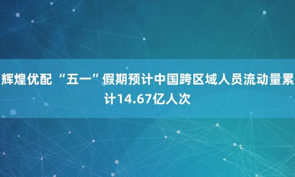辉煌优配 “五一”假期预计中国跨区域人员流动量累计14.67亿人次