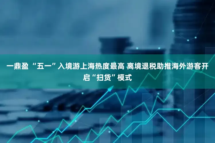 一鼎盈 “五一”入境游上海热度最高 离境退税助推海外游客开启“扫货”模式