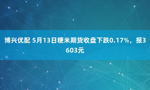 博兴优配 5月13日粳米期货收盘下跌0.17%，报3603元