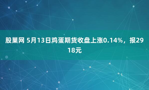 股巢网 5月13日鸡蛋期货收盘上涨0.14%，报2918元