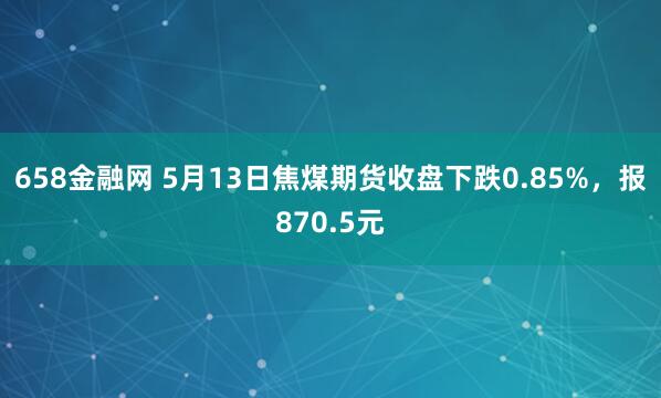 658金融网 5月13日焦煤期货收盘下跌0.85%，报870.5元
