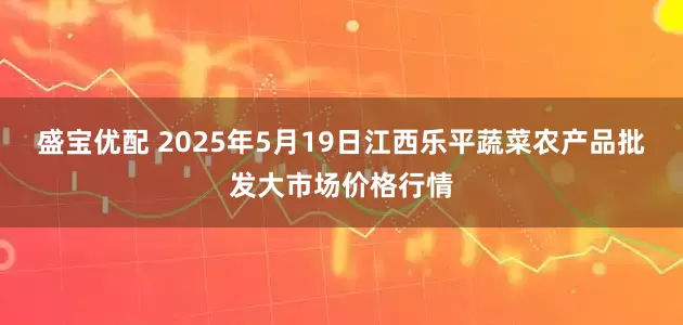 盛宝优配 2025年5月19日江西乐平蔬菜农产品批发大市场价格行情