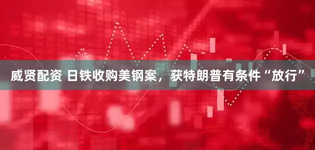 威贤配资 日铁收购美钢案，获特朗普有条件“放行”