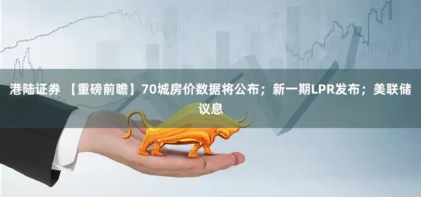 港陆证券 【重磅前瞻】70城房价数据将公布；新一期LPR发布；美联储议息