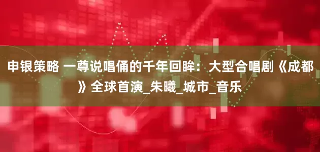 申银策略 一尊说唱俑的千年回眸：大型合唱剧《成都》全球首演_朱曦_城市_音乐