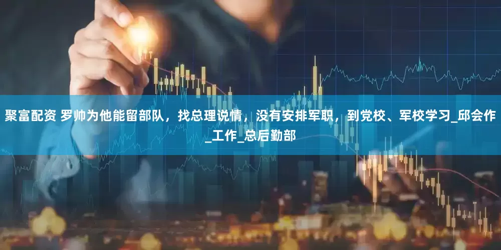 聚富配资 罗帅为他能留部队，找总理说情，没有安排军职，到党校、军校学习_邱会作_工作_总后勤部