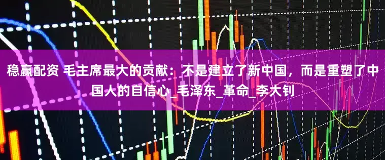 稳赢配资 毛主席最大的贡献：不是建立了新中国，而是重塑了中国人的自信心_毛泽东_革命_李大钊