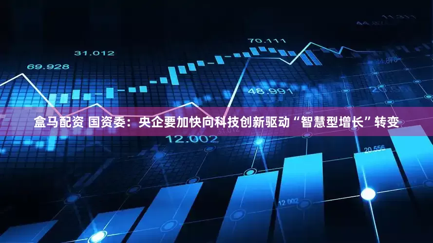 盒马配资 国资委：央企要加快向科技创新驱动“智慧型增长”转变