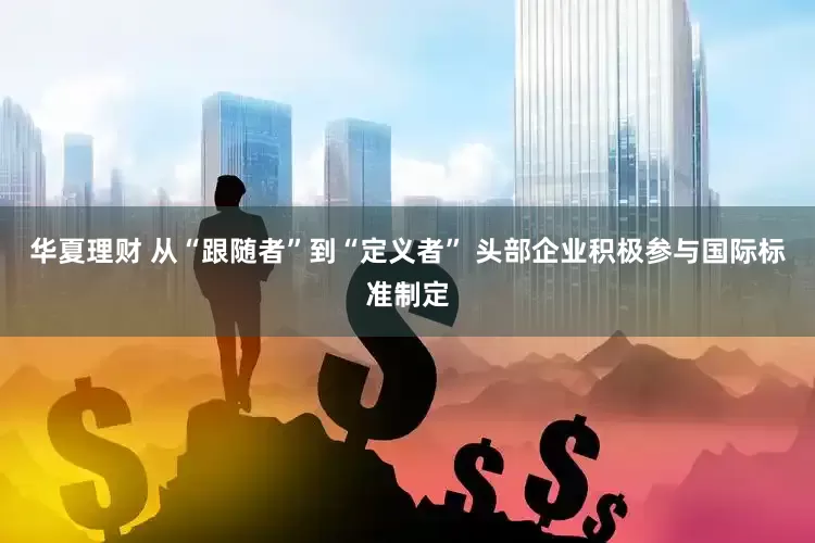 华夏理财 从“跟随者”到“定义者” 头部企业积极参与国际标准制定