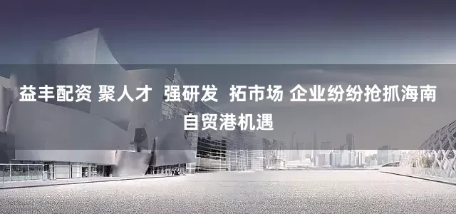 益丰配资 聚人才  强研发  拓市场 企业纷纷抢抓海南自贸港机遇