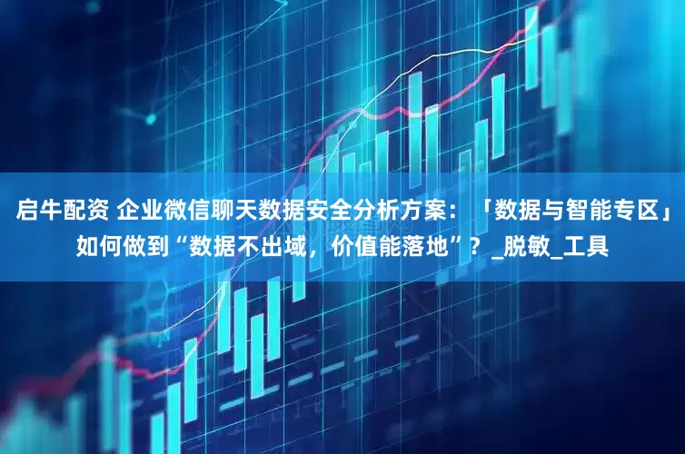 启牛配资 企业微信聊天数据安全分析方案：「数据与智能专区」如何做到“数据不出域，价值能落地”？_脱敏_工具