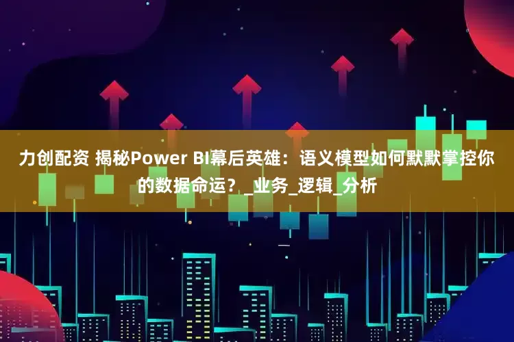 力创配资 揭秘Power BI幕后英雄：语义模型如何默默掌控你的数据命运？_业务_逻辑_分析