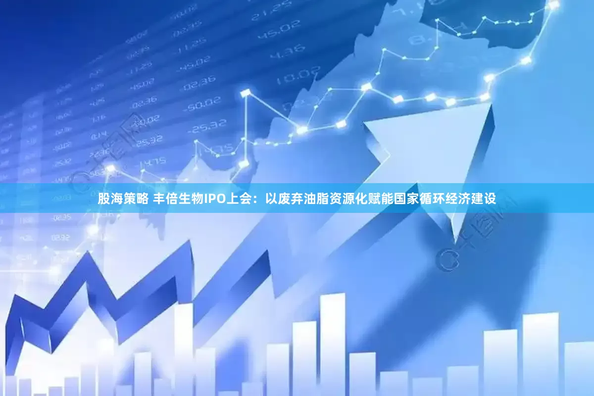 股海策略 丰倍生物IPO上会：以废弃油脂资源化赋能国家循环经济建设