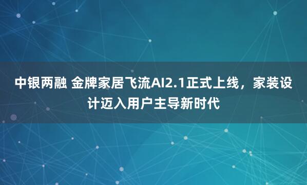 中银两融 金牌家居飞流AI2.1正式上线，家装设计迈入用户主导新时代
