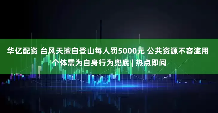华亿配资 台风天擅自登山每人罚5000元 公共资源不容滥用 个体需为自身行为兜底 | 热点即阅