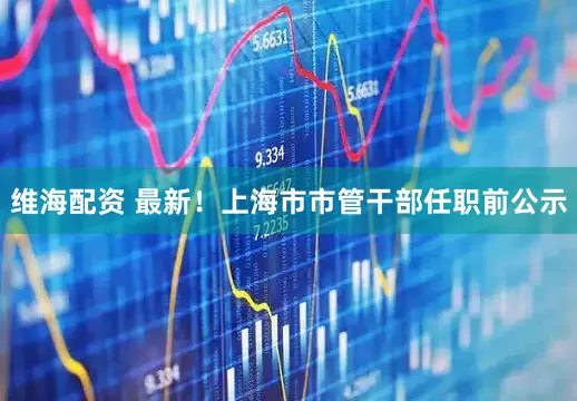 维海配资 最新！上海市市管干部任职前公示