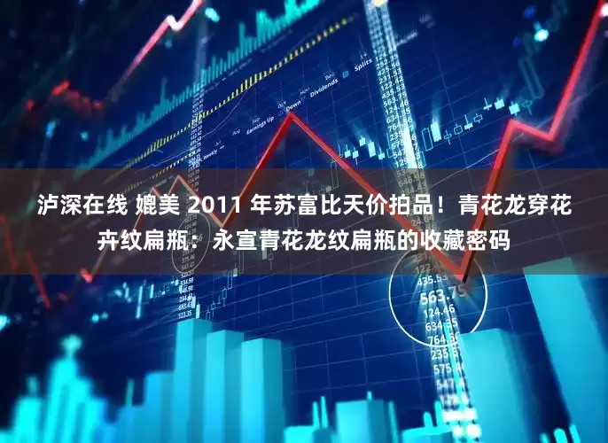 泸深在线 媲美 2011 年苏富比天价拍品！青花龙穿花卉纹扁瓶：永宣青花龙纹扁瓶的收藏密码