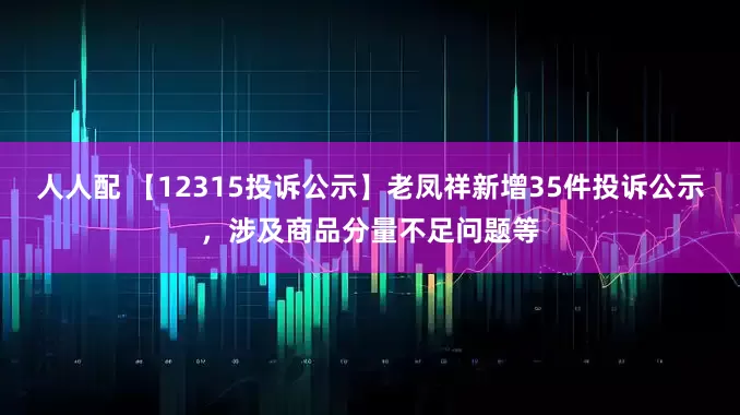 人人配 【12315投诉公示】老凤祥新增35件投诉公示，涉及商品分量不足问题等