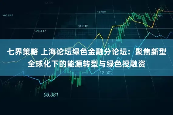 七界策略 上海论坛绿色金融分论坛：聚焦新型全球化下的能源转型与绿色投融资