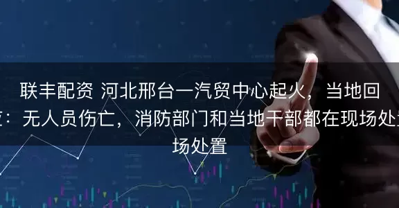联丰配资 河北邢台一汽贸中心起火,当地回应:无人员伤亡,消防部门和当地干部都在现场处置